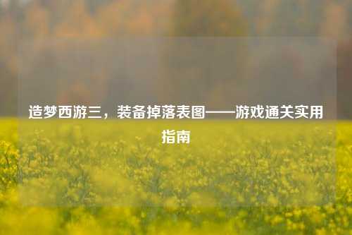 造梦西游三,装备掉落表图——游戏通关实用指南