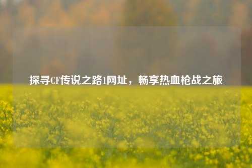探寻CF传说之路1网址,畅享热血枪战之旅
