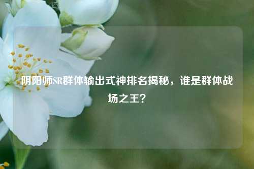 阴阳师SR群体输出式神排名揭秘,谁是群体战场之王?
