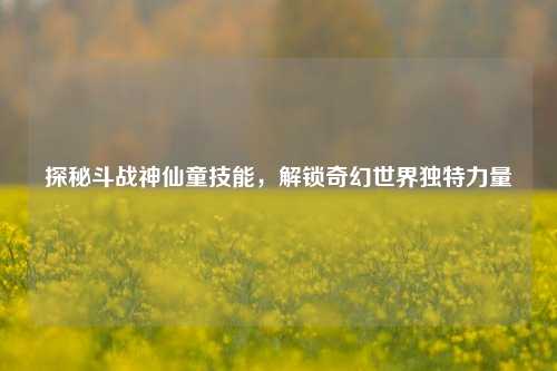 探秘斗战神仙童技能,解锁奇幻世界独特力量