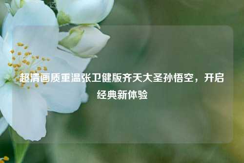 超清画质重温张卫健版齐天大圣孙悟空，开启经典新体验